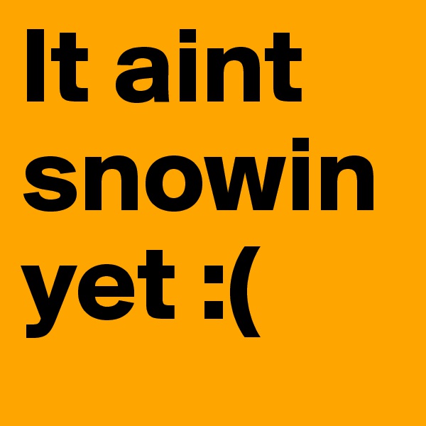 It aint snowin yet :(