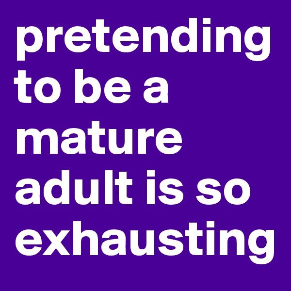 pretending to be a mature adult is so exhausting
