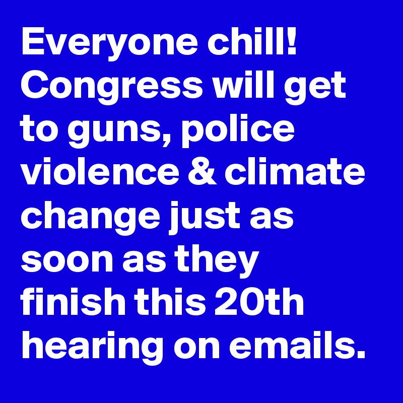 Everyone chill! Congress will get to guns, police violence & climate change just as soon as they finish this 20th hearing on emails.