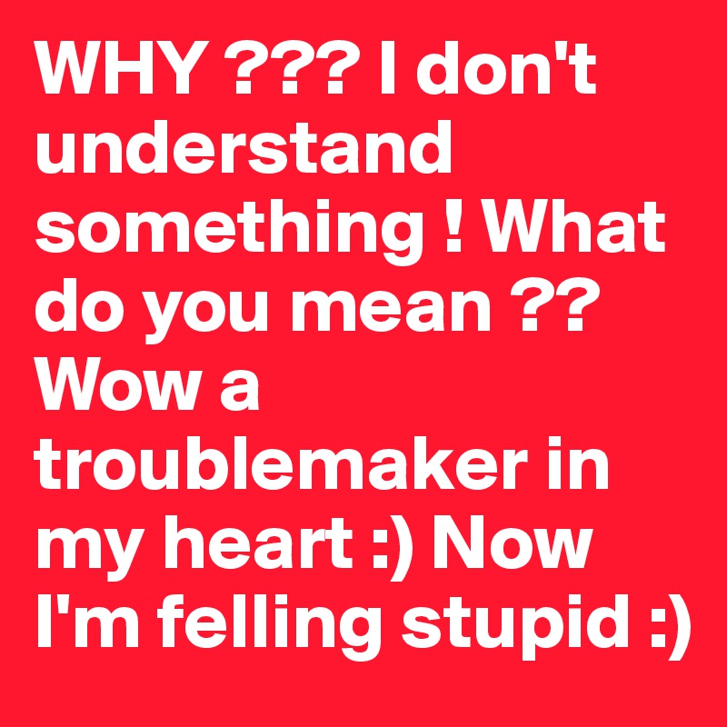 WHY ??? I don't understand something ! What do you mean ?? Wow a troublemaker in my heart :) Now I'm felling stupid :) 