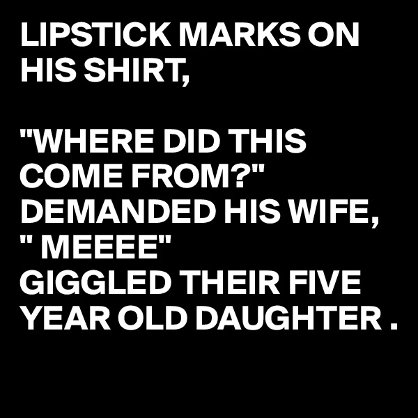 LIPSTICK MARKS ON HIS SHIRT,

"WHERE DID THIS COME FROM?" DEMANDED HIS WIFE,
" MEEEE" 
GIGGLED THEIR FIVE YEAR OLD DAUGHTER .
