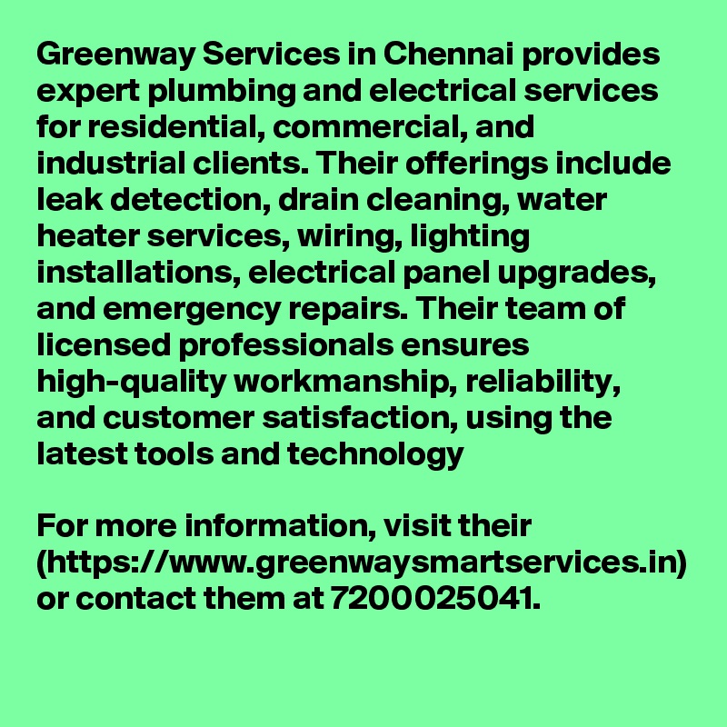 Greenway Services in Chennai provides expert plumbing and electrical services for residential, commercial, and industrial clients. Their offerings include leak detection, drain cleaning, water heater services, wiring, lighting installations, electrical panel upgrades, and emergency repairs. Their team of licensed professionals ensures high-quality workmanship, reliability, and customer satisfaction, using the latest tools and technology

For more information, visit their (https://www.greenwaysmartservices.in) or contact them at 7200025041.