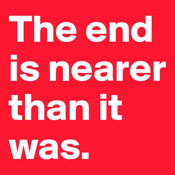 The end is nearer than it was.
