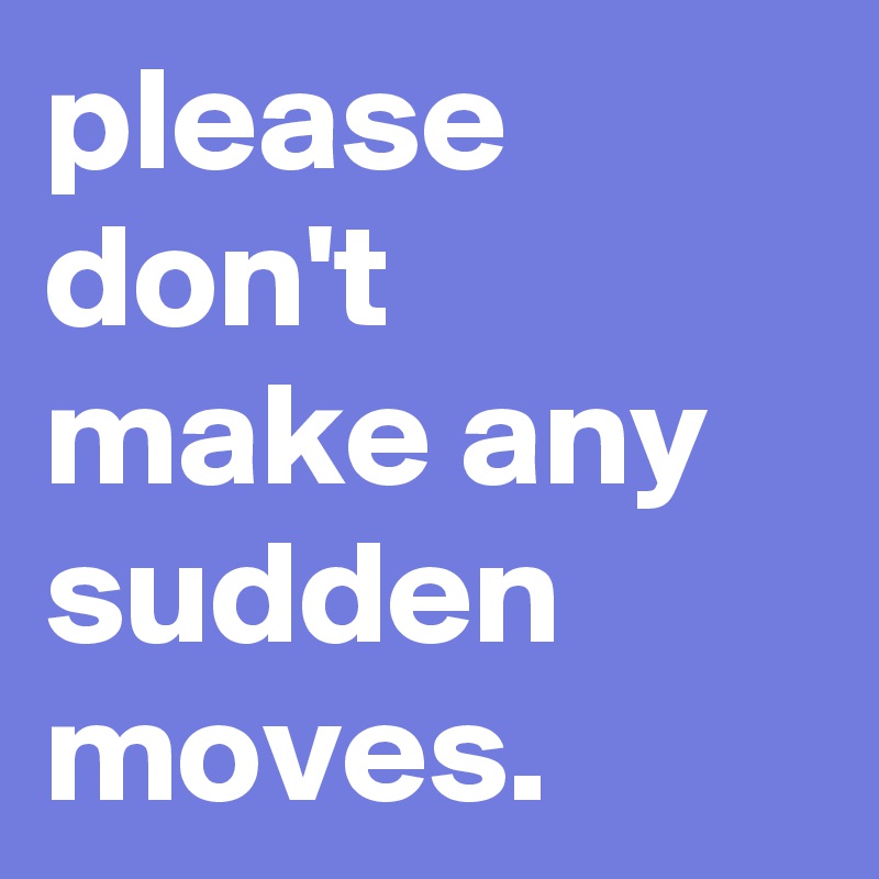 please don't make any sudden moves. 