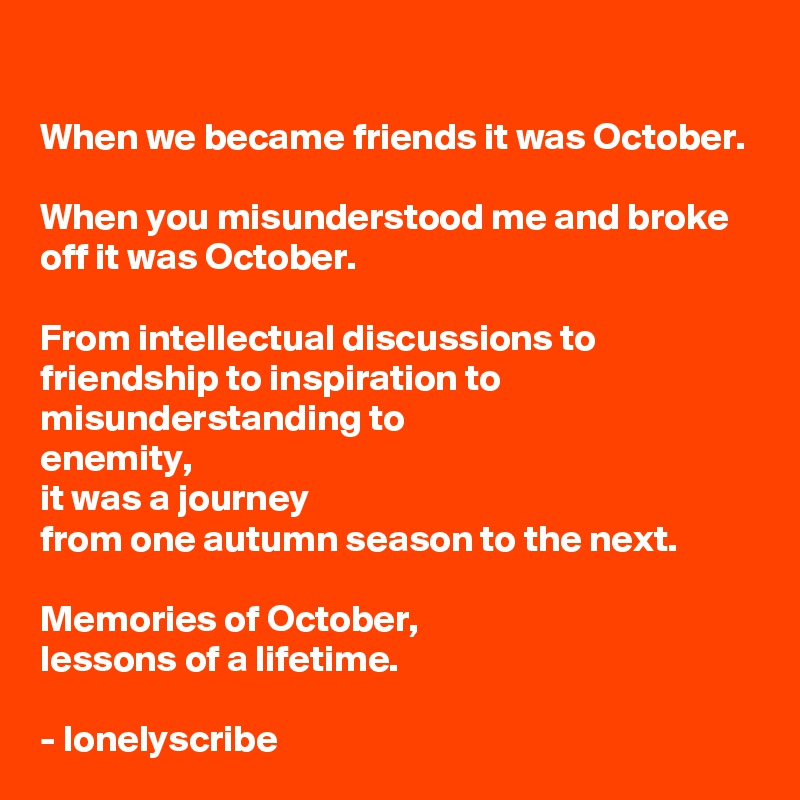 When we became friends it was October.

When you misunderstood me and broke off it was October.

From intellectual discussions to friendship to inspiration to misunderstanding to
enemity,
it was a journey 
from one autumn season to the next.

Memories of October,
lessons of a lifetime.

- lonelyscribe 
