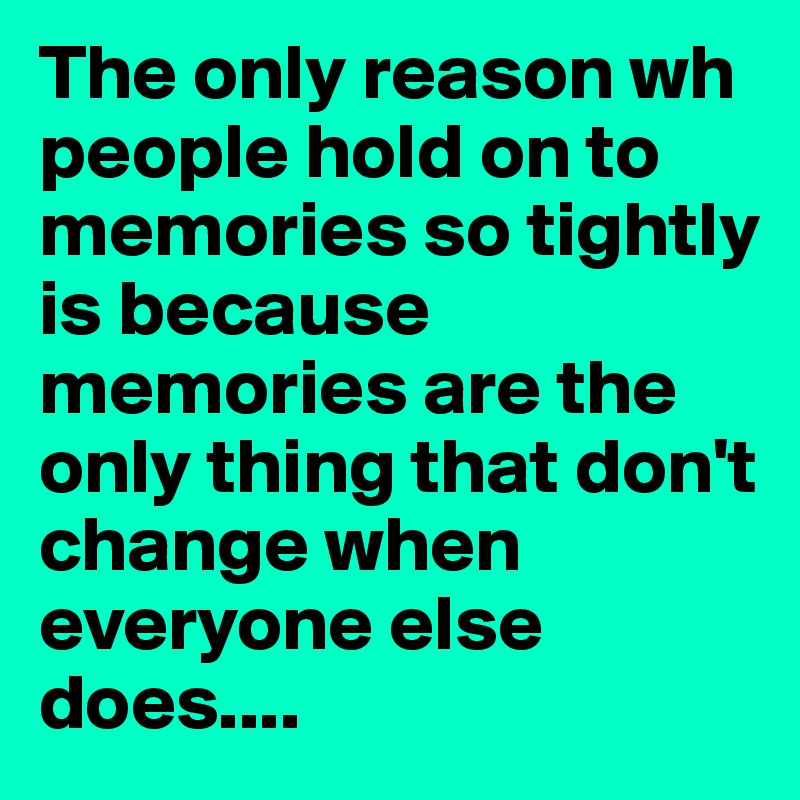 The only reason wh people hold on to memories so tightly is because memories are the only thing that don't change when everyone else does....