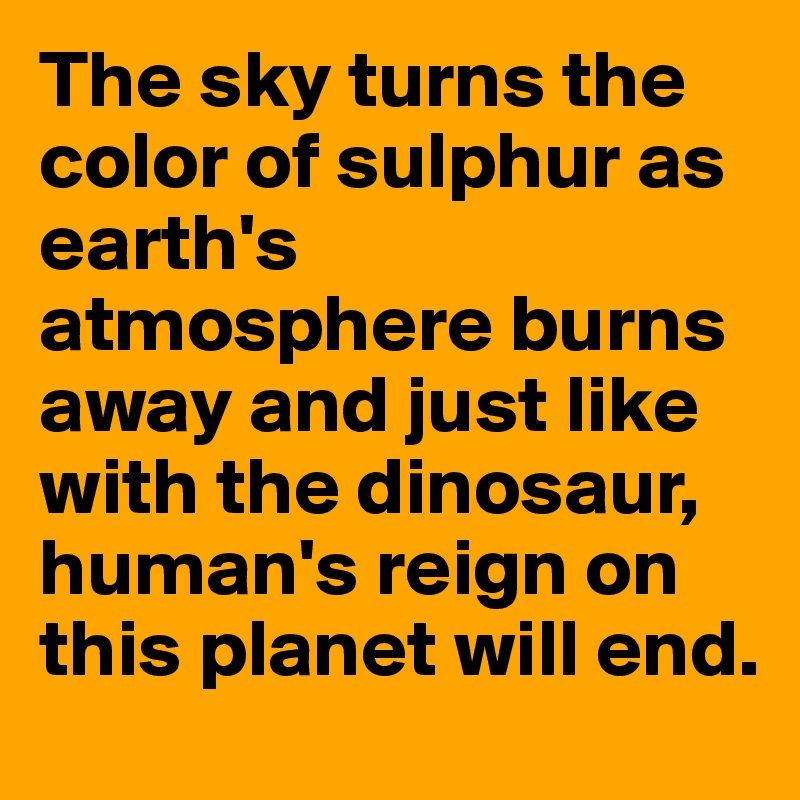 The sky turns the color of sulphur as earth's atmosphere burns away and just like with the dinosaur, human's reign on this planet will end.