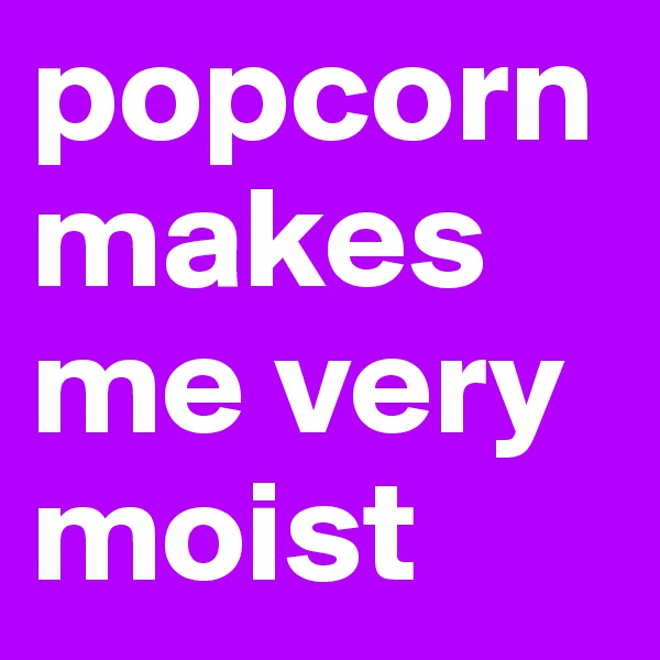 popcorn makes me very moist