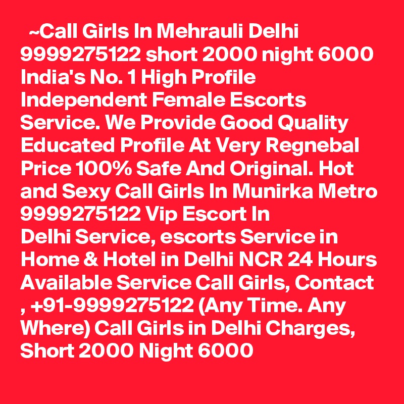   ~Call Girls In Mehrauli Delhi 9999275122 short 2000 night 6000
India's No. 1 High Profile Independent Female Escorts Service. We Provide Good Quality Educated Profile At Very Regnebal Price 100% Safe And Original. Hot and Sexy Call Girls In Munirka Metro 9999275122 Vip Escort In Delhi Service, escorts Service in Home & Hotel in Delhi NCR 24 Hours Available Service Call Girls, Contact , +91-9999275122 (Any Time. Any Where) Call Girls in Delhi Charges, Short 2000 Night 6000   
