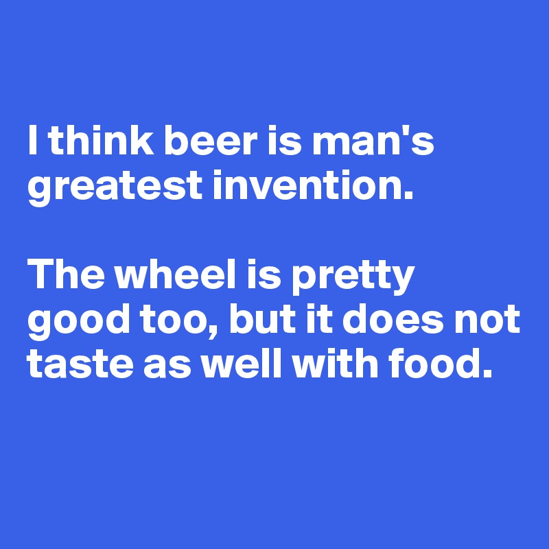 

I think beer is man's greatest invention. 

The wheel is pretty good too, but it does not taste as well with food. 


