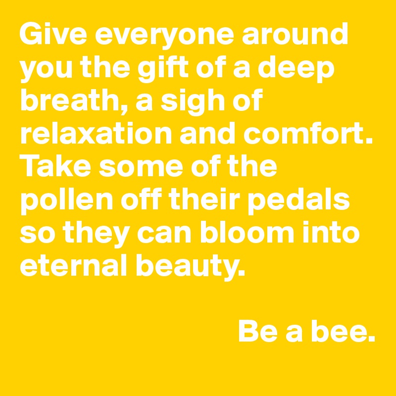 Give everyone around you the gift of a deep breath, a sigh of relaxation and comfort. Take some of the pollen off their pedals so they can bloom into eternal beauty.

                                 Be a bee.