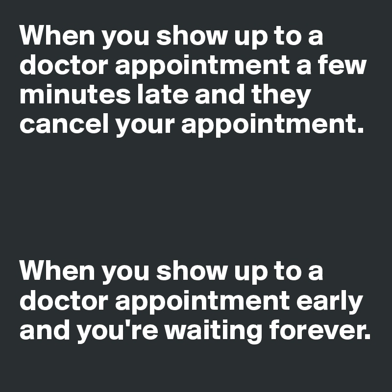 When you show up to a doctor appointment a few minutes late and they cancel your appointment.




When you show up to a doctor appointment early and you're waiting forever.