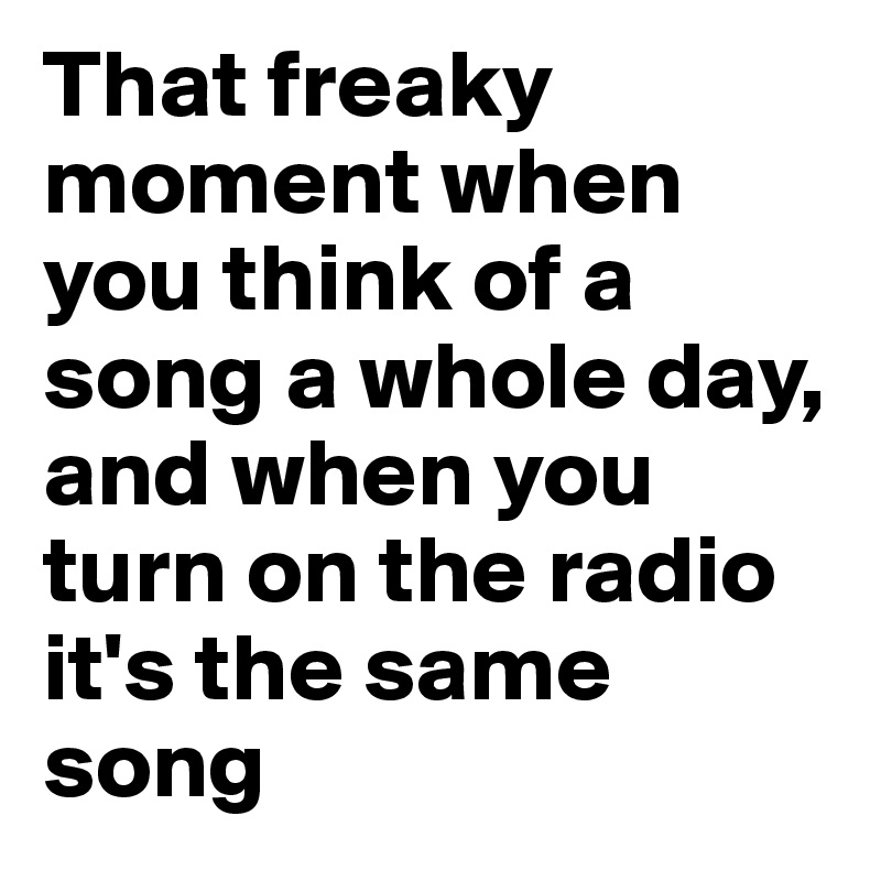 That freaky moment when you think of a song a whole day, and when you turn on the radio it's the same song