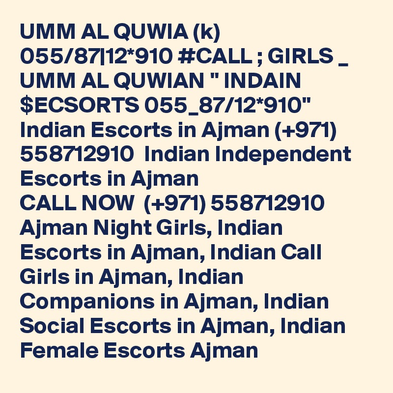 UMM AL QUWIA (k) 055/87|12*910 #CALL ; GIRLS _ UMM AL QUWIAN " INDAIN $ECSORTS 055_87/12*910"  Indian Escorts in Ajman (+971) 558712910  Indian Independent Escorts in Ajman
CALL NOW  (+971) 558712910  Ajman Night Girls, Indian Escorts in Ajman, Indian Call Girls in Ajman, Indian Companions in Ajman, Indian Social Escorts in Ajman, Indian Female Escorts Ajman