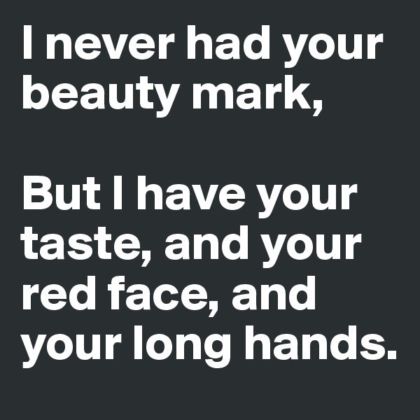 I never had your beauty mark,

But I have your taste, and your red face, and your long hands.
