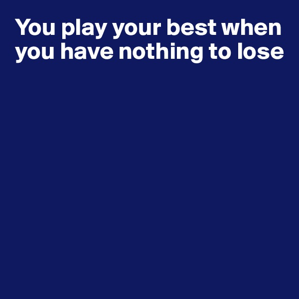 You play your best when you have nothing to lose 







