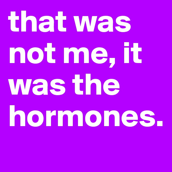 that was not me, it was the hormones.