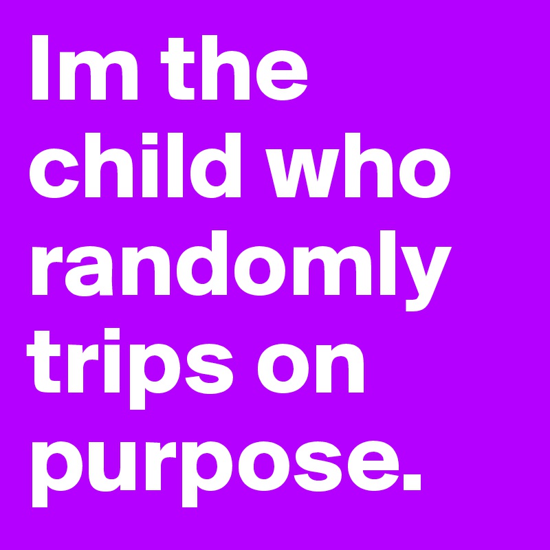 Im the child who randomly trips on purpose. 