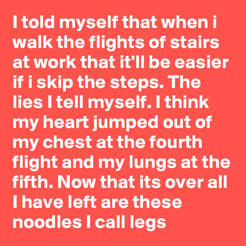 I told myself that when i walk the flights of stairs at work that it'll be easier if i skip the steps. The lies I tell myself. I think my heart jumped out of my chest at the fourth flight and my lungs at the fifth. Now that its over all I have left are these noodles I call legs