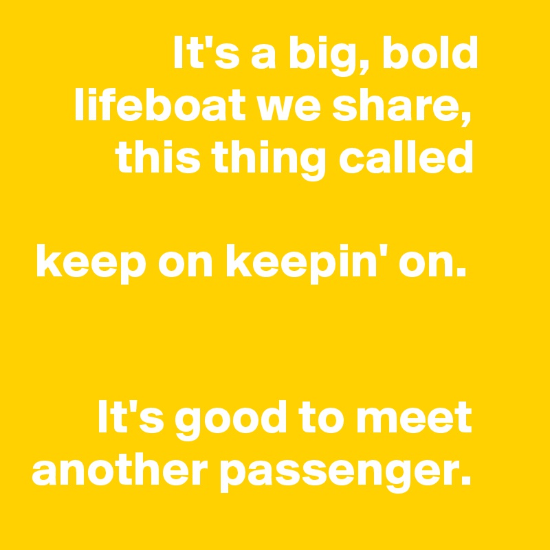 It's a big, bold lifeboat we share, this thing called

keep on keepin' on.


It's good to meet another passenger.