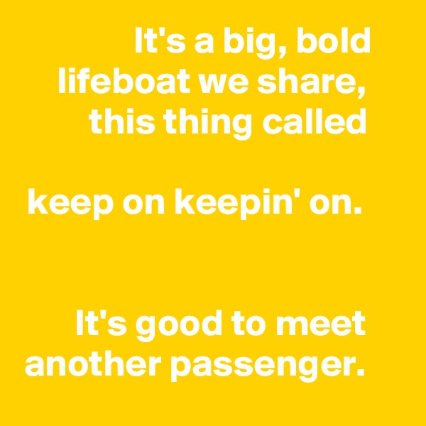 It's a big, bold lifeboat we share, this thing called

keep on keepin' on.


It's good to meet another passenger.