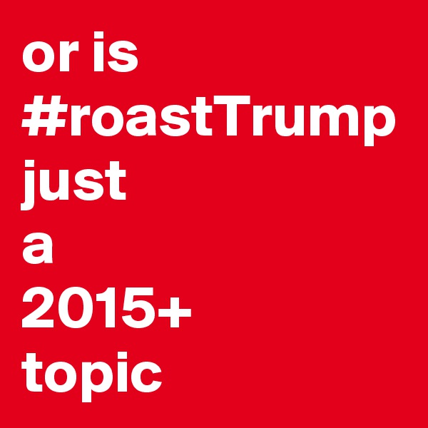 or is #roastTrump
just
a
2015+
topic