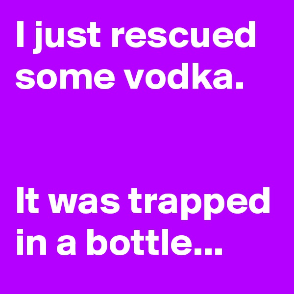 I just rescued some vodka.


It was trapped
in a bottle...