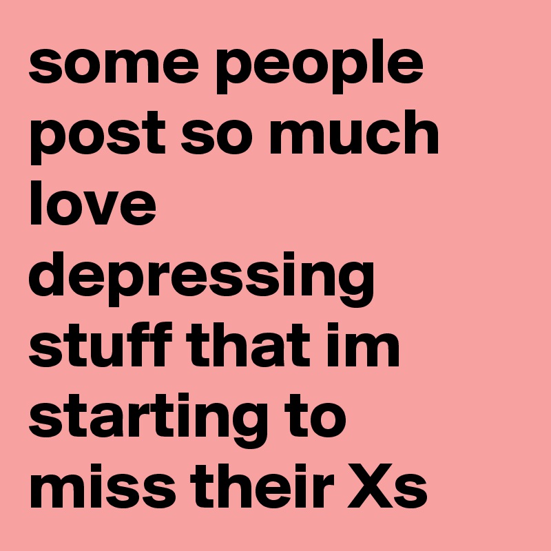 some people post so much love depressing stuff that im starting to miss their Xs 