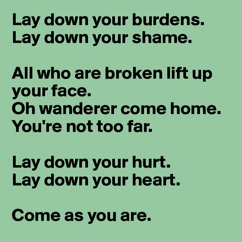 Lay down your burdens.
Lay down your shame.

All who are broken lift up your face.
Oh wanderer come home. You're not too far.

Lay down your hurt. 
Lay down your heart. 

Come as you are. 