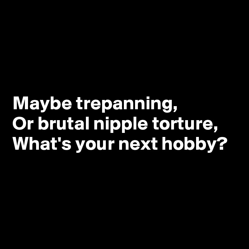 



Maybe trepanning,
Or brutal nipple torture,
What's your next hobby?



