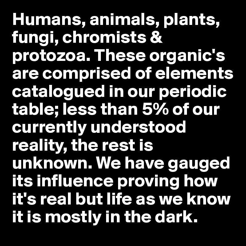 Humans, animals, plants, fungi, chromists & protozoa. These organic's are comprised of elements catalogued in our periodic table; less than 5% of our currently understood reality, the rest is unknown. We have gauged its influence proving how it's real but life as we know it is mostly in the dark.