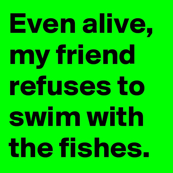 Even alive, my friend refuses to swim with the fishes.