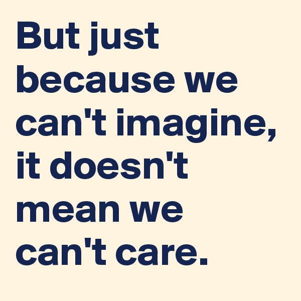 But just because we can't imagine, it doesn't mean we can't care. 