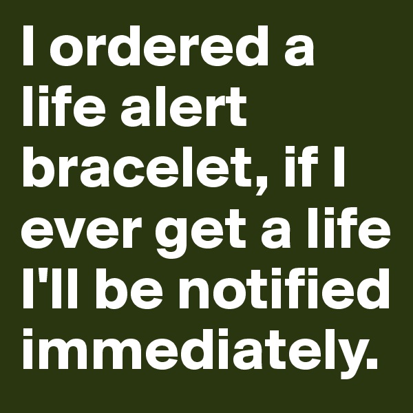 I ordered a life alert bracelet, if I ever get a life I'll be notified immediately. 