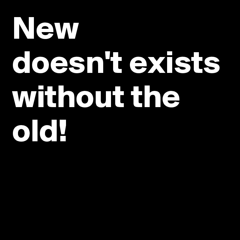 New
doesn't exists without the
old! 

