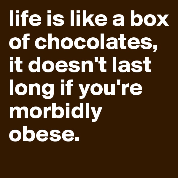 life is like a box of chocolates, it doesn't last long if you're morbidly obese.