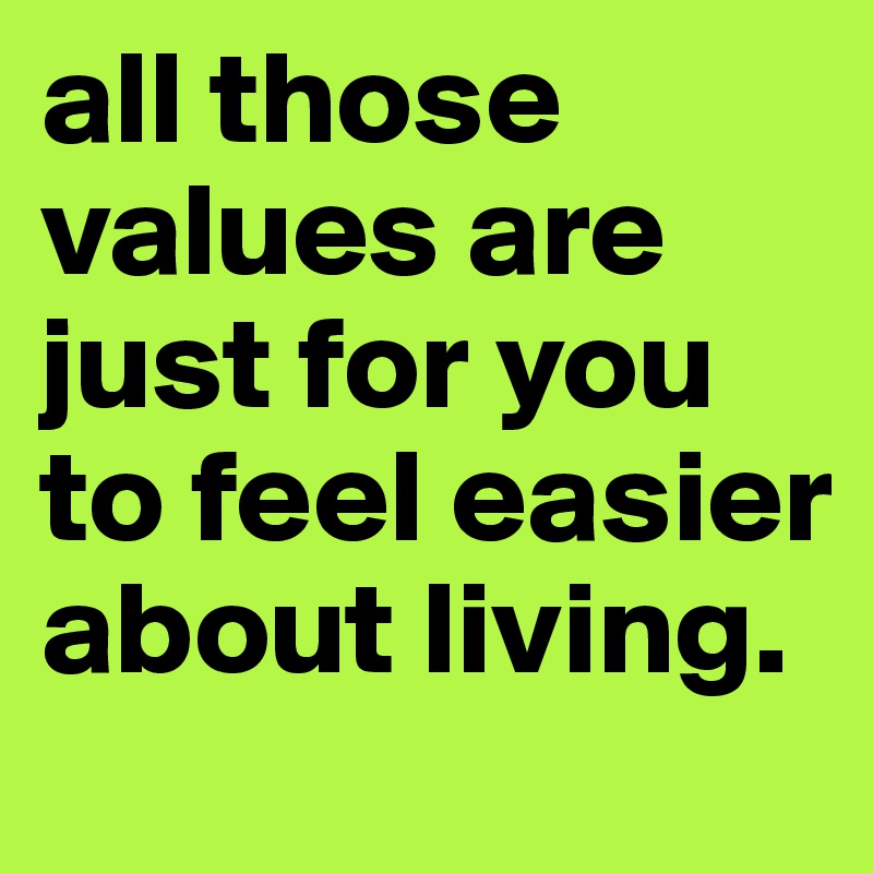 all those values are just for you to feel easier about living. 