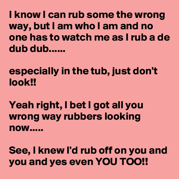 I know I can rub some the wrong way, but I am who I am and no one has to watch me as I rub a de dub dub......

especially in the tub, just don't look!!

Yeah right, I bet I got all you wrong way rubbers looking now.....

See, I knew I'd rub off on you and you and yes even YOU TOO!!