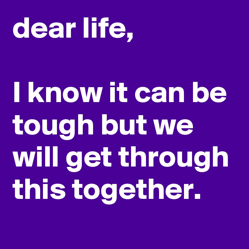 dear life,

I know it can be tough but we will get through this together. 