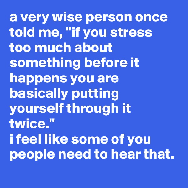a very wise person once told me, "if you stress too much about something before it happens you are basically putting yourself through it twice." 
i feel like some of you people need to hear that.