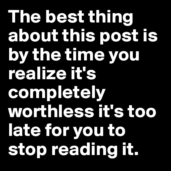 The best thing about this post is by the time you realize it's completely worthless it's too late for you to stop reading it.
