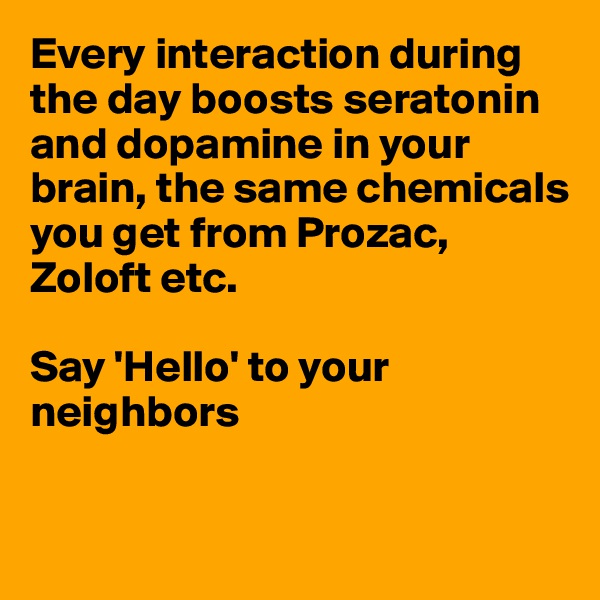 Every interaction during the day boosts seratonin and dopamine in your brain, the same chemicals you get from Prozac, Zoloft etc.

Say 'Hello' to your neighbors



