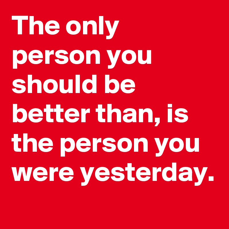 The only person you should be better than, is the person you were yesterday.