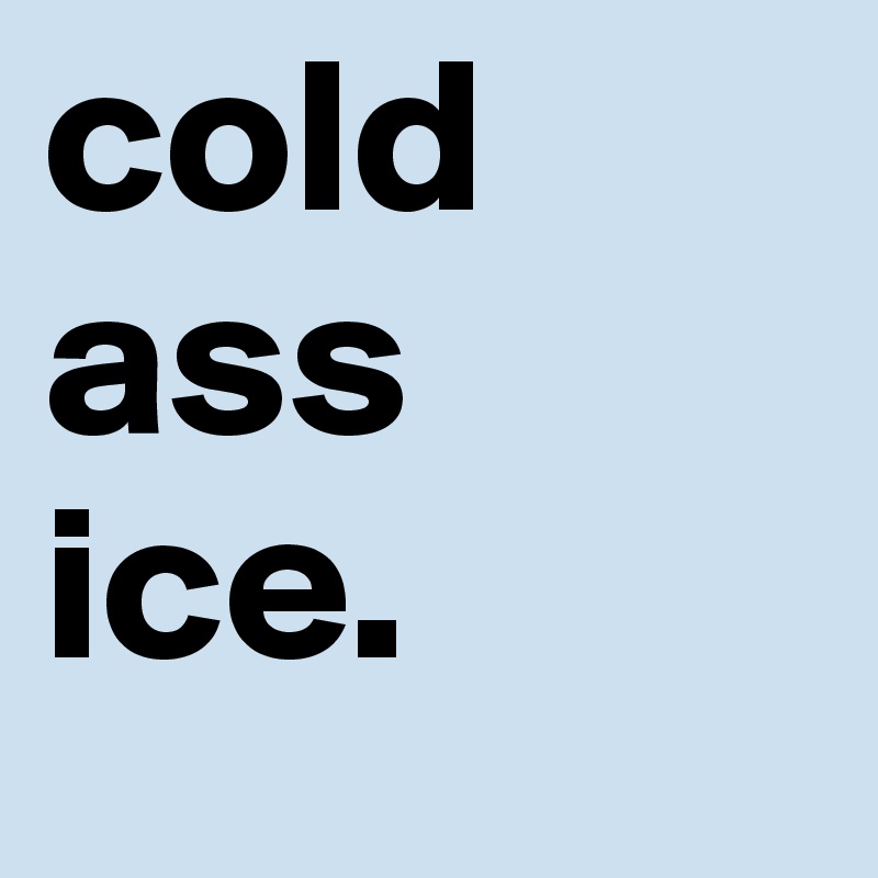 cold
ass
ice.