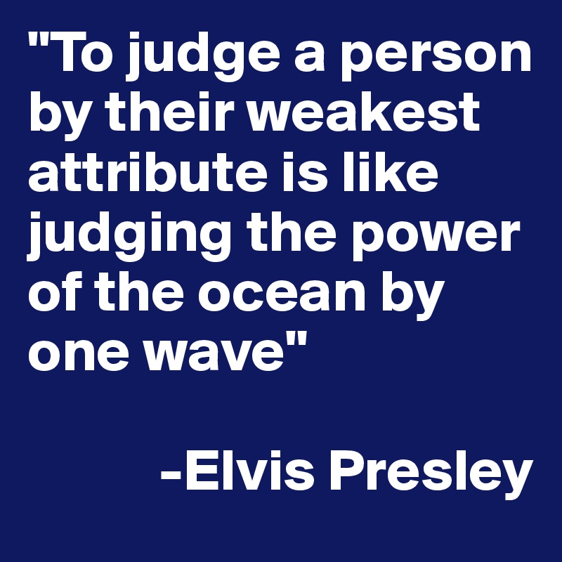 "To judge a person by their weakest attribute is like judging the power of the ocean by one wave"

           -Elvis Presley