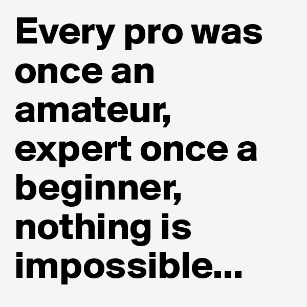 Every pro was once an amateur, expert once a beginner, nothing is impossible...