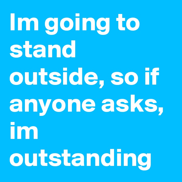 Im going to stand outside, so if anyone asks, im outstanding