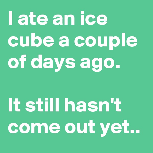 I ate an ice cube a couple of days ago.

It still hasn't come out yet..
