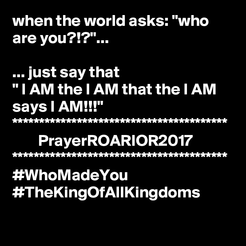 when the world asks: "who are you?!?"...

... just say that
" I AM the I AM that the I AM says I AM!!!"
****************************************
        PrayerROARIOR2017
****************************************
#WhoMadeYou
#TheKingOfAllKingdoms