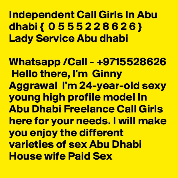 Independent Call Girls In Abu dhabi {  0 5 5 5 2 2 8 6 2 6 }  Lady Service Abu dhabi

Whatsapp /Call - +9715528626  Hello there, I'm  Ginny Aggrawal  I'm 24-year-old sexy young high profile model In Abu Dhabi Freelance Call Girls here for your needs. I will make you enjoy the different varieties of sex Abu Dhabi House wife Paid Sex   
